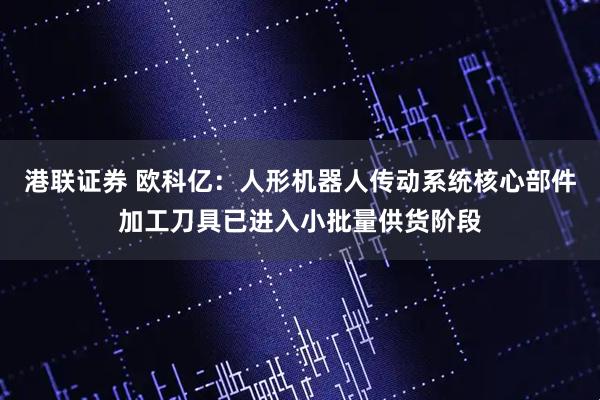 港联证券 欧科亿：人形机器人传动系统核心部件加工刀具已进入小批量供货阶段