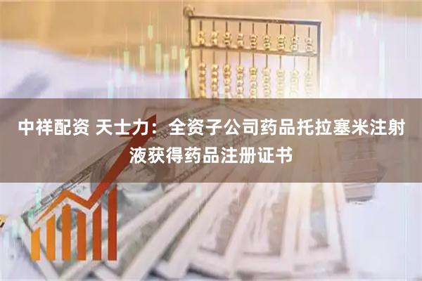 中祥配资 天士力：全资子公司药品托拉塞米注射液获得药品注册证书