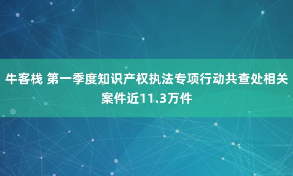 牛客栈 第一季度知识产权执法专项行动共查处相关案件近11.3万件