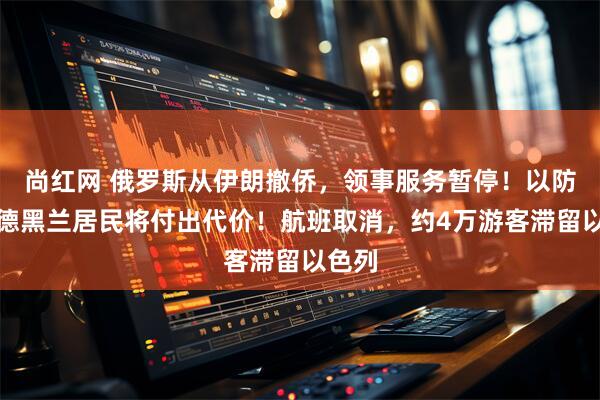 尚红网 俄罗斯从伊朗撤侨，领事服务暂停！以防长：德黑兰居民将付出代价！航班取消，约4万游客滞留以色列