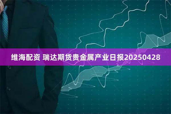 维海配资 瑞达期货贵金属产业日报20250428