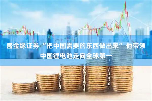 盛金缘证券 “把中国需要的东西做出来” 他带领中国锂电池走向全球第一