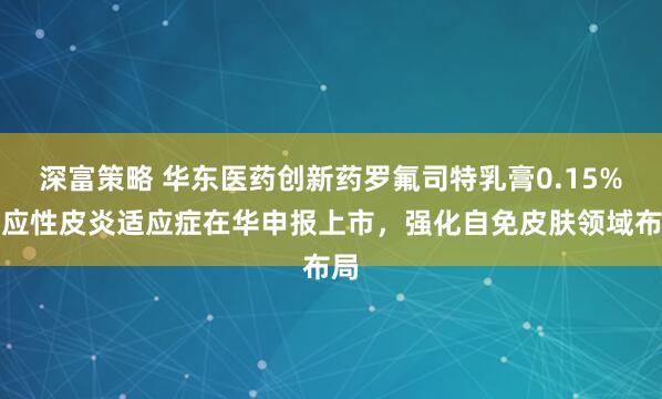 深富策略 华东医药创新药罗氟司特乳膏0.15%特应性皮炎适应症在华申报上市，强化自免皮肤领域布局