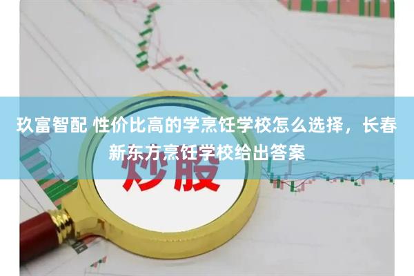 玖富智配 性价比高的学烹饪学校怎么选择，长春新东方烹饪学校给出答案