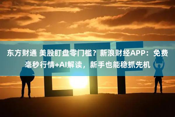东方财通 美股盯盘零门槛？新浪财经APP：免费毫秒行情+AI解读，新手也能稳抓先机