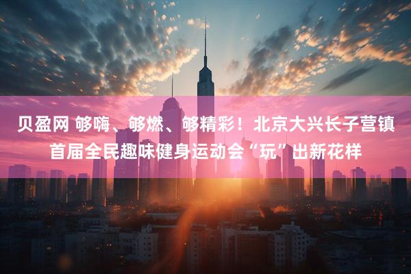 贝盈网 够嗨、够燃、够精彩！北京大兴长子营镇首届全民趣味健身运动会“玩”出新花样