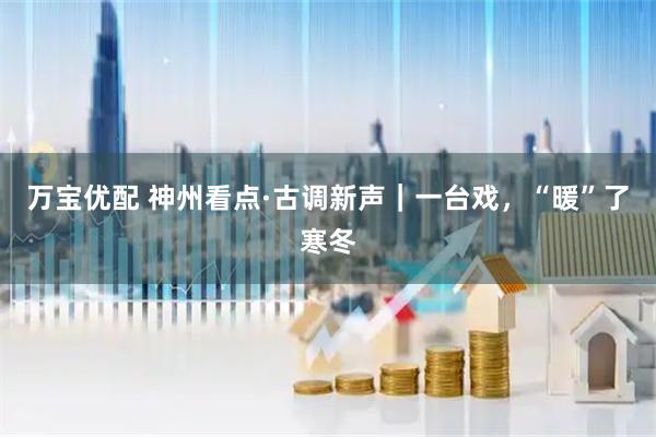 万宝优配 神州看点·古调新声｜一台戏，“暖”了寒冬