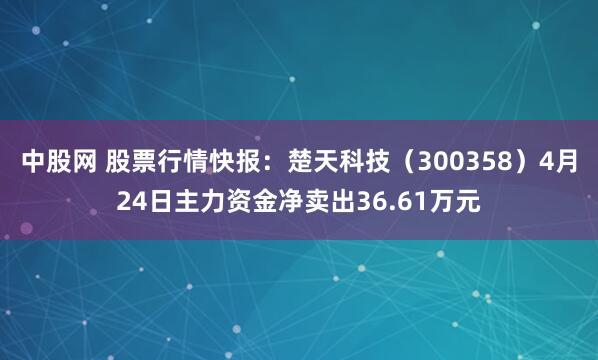 中股网 股票行情快报：楚天科技（300358）4月24日主力资金净卖出36.61万元