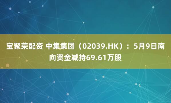 宝聚荣配资 中集集团（02039.HK）：5月9日南向资金减持69.61万股