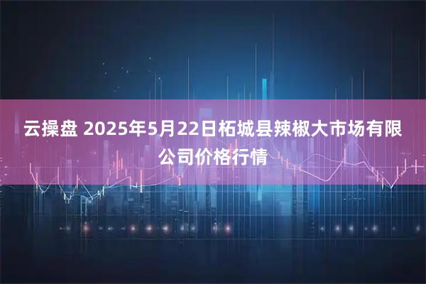 云操盘 2025年5月22日柘城县辣椒大市场有限公司价格行情