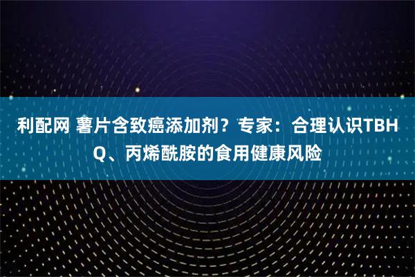 利配网 薯片含致癌添加剂？专家：合理认识TBHQ、丙烯酰胺的食用健康风险