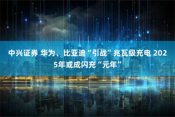 中兴证券 华为、比亚迪“引战”兆瓦级充电 2025年或成闪充“元年”