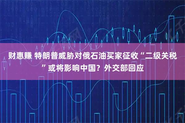 财惠赚 特朗普威胁对俄石油买家征收“二级关税”或将影响中国？外交部回应
