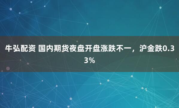 牛弘配资 国内期货夜盘开盘涨跌不一，沪金跌0.33%