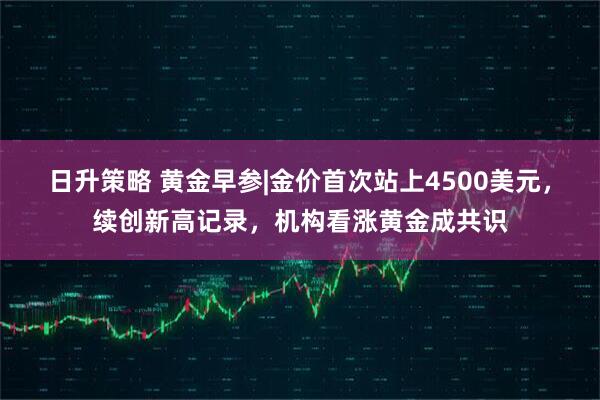 日升策略 黄金早参|金价首次站上4500美元，续创新高记录，机构看涨黄金成共识