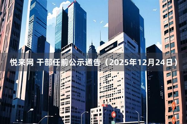 悦来网 干部任前公示通告（2025年12月24日）