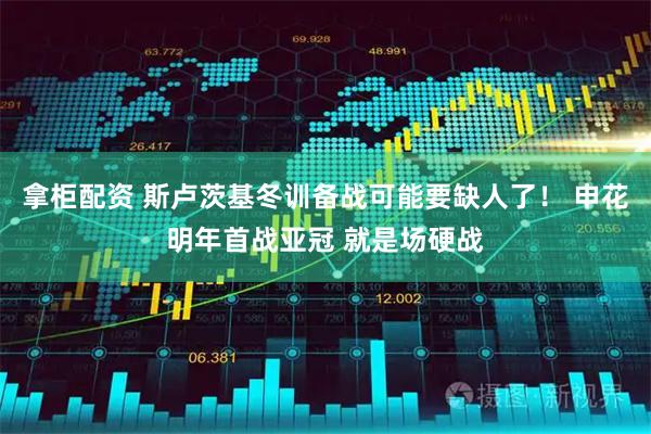 拿柜配资 斯卢茨基冬训备战可能要缺人了！ 申花明年首战亚冠 就是场硬战