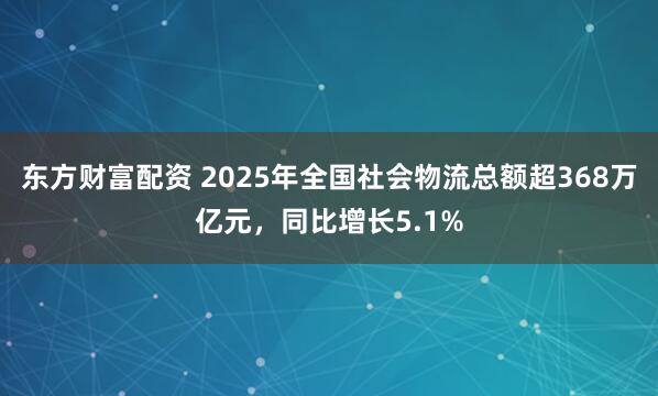 东方财富配资 2025年全国社会物流总额超368万亿元，同比增长5.1%