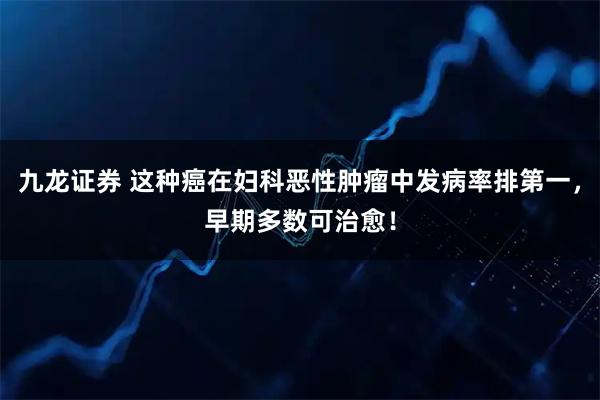 九龙证券 这种癌在妇科恶性肿瘤中发病率排第一，早期多数可治愈！
